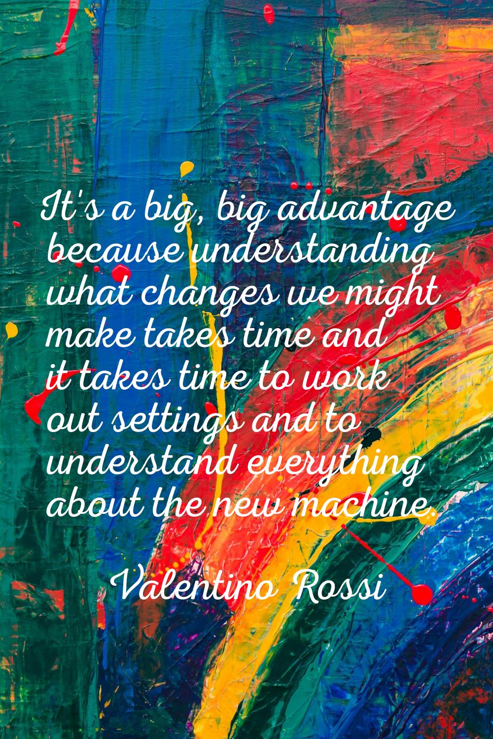 It's a big, big advantage because understanding what changes we might make takes time and it takes 