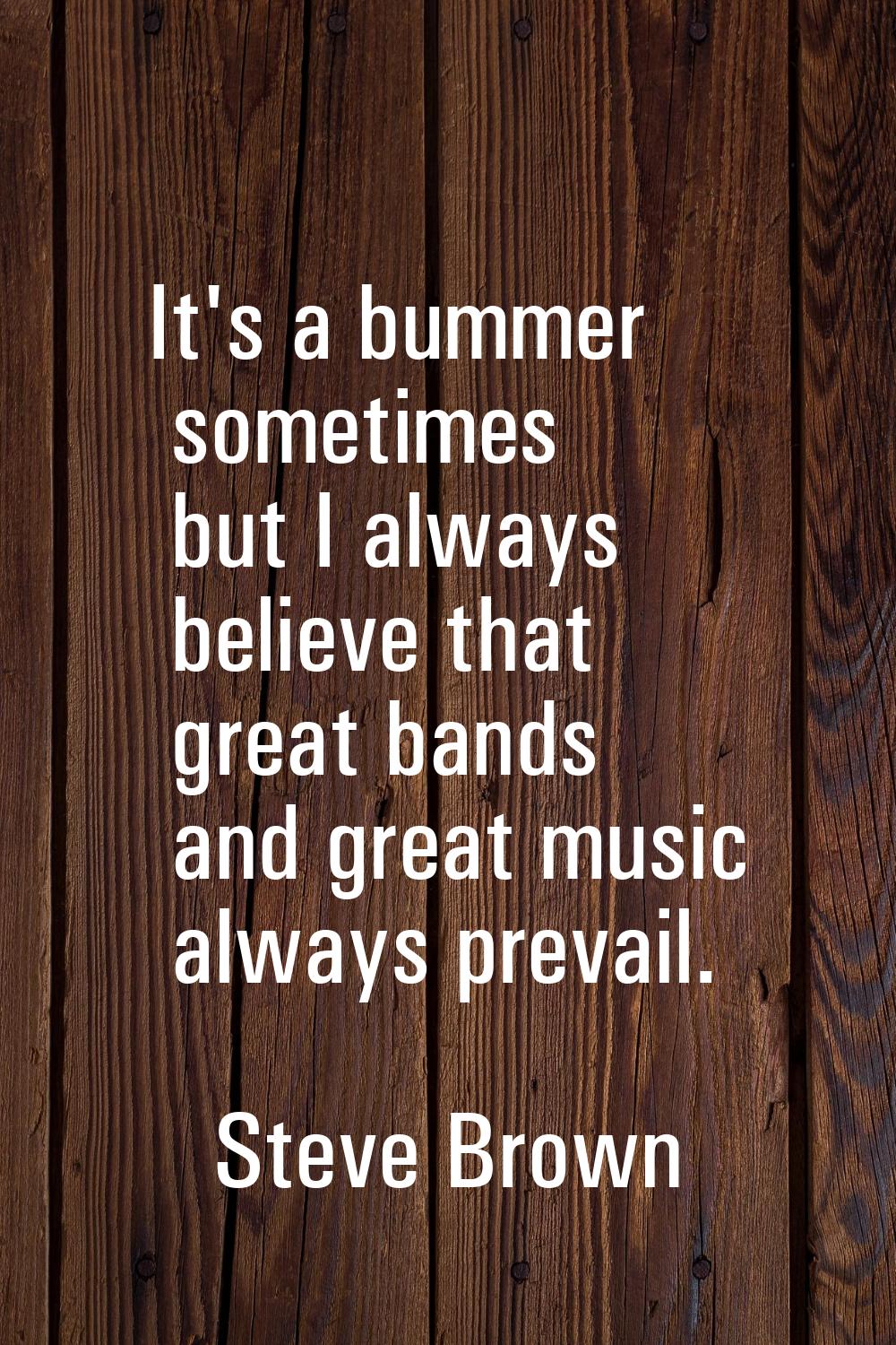 It's a bummer sometimes but I always believe that great bands and great music always prevail.