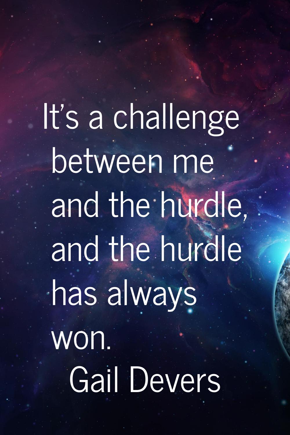 It's a challenge between me and the hurdle, and the hurdle has always won.