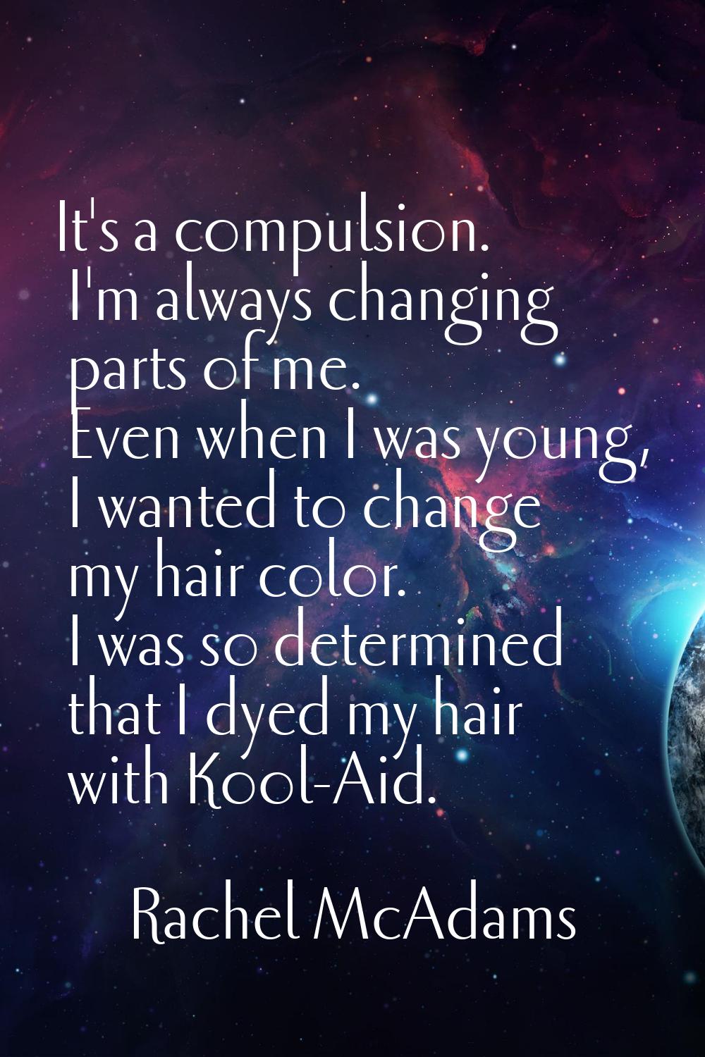 It's a compulsion. I'm always changing parts of me. Even when I was young, I wanted to change my ha