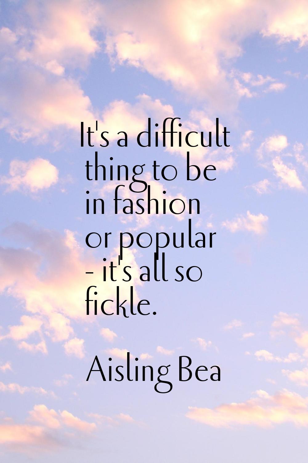 It's a difficult thing to be in fashion or popular - it's all so fickle.