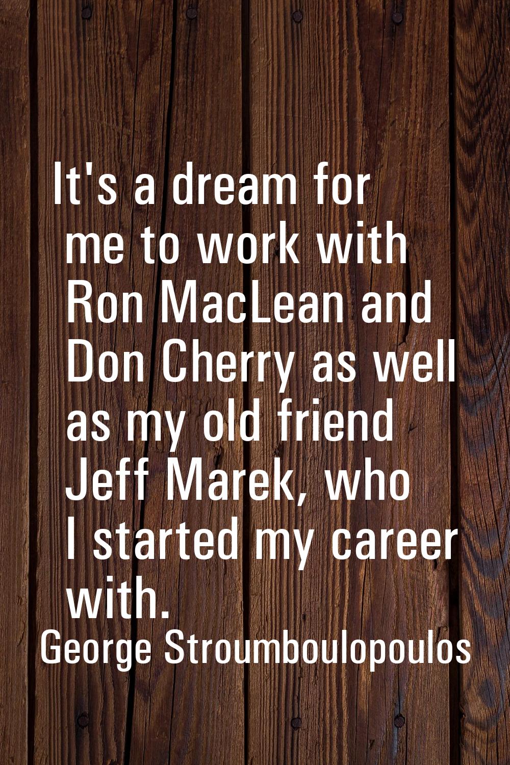 It's a dream for me to work with Ron MacLean and Don Cherry as well as my old friend Jeff Marek, wh