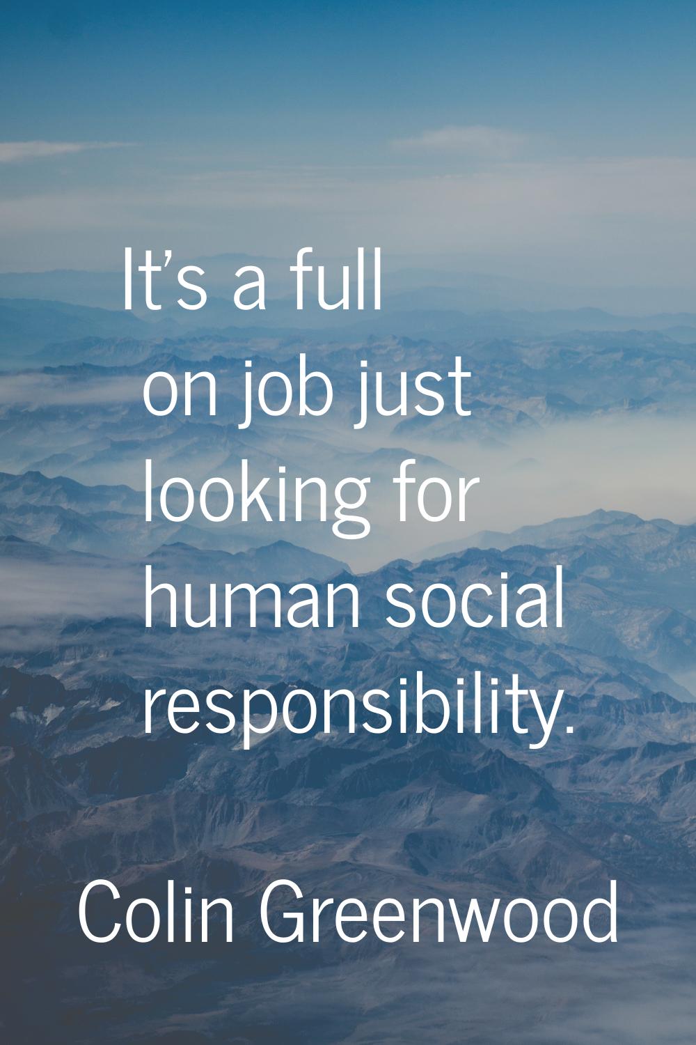 It's a full on job just looking for human social responsibility.