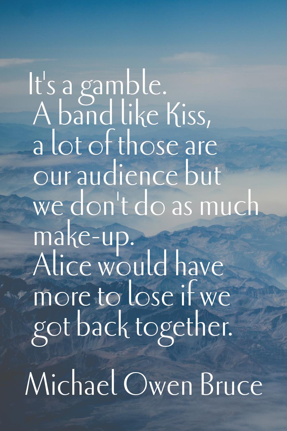 It's a gamble. A band like Kiss, a lot of those are our audience but we don't do as much make-up. A