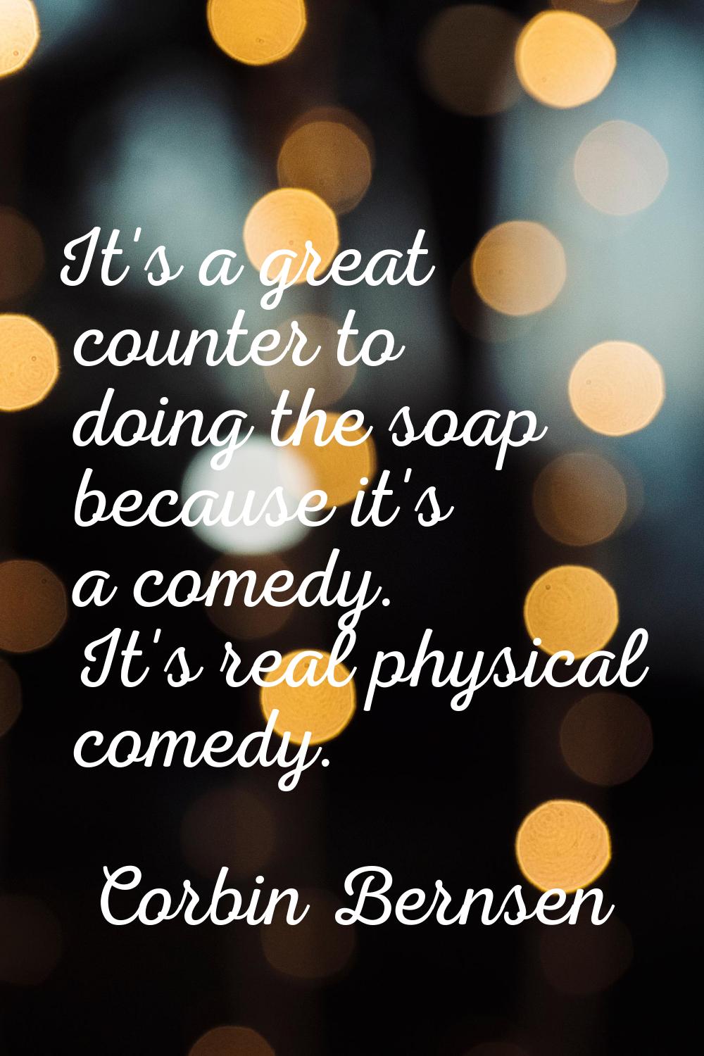 It's a great counter to doing the soap because it's a comedy. It's real physical comedy.