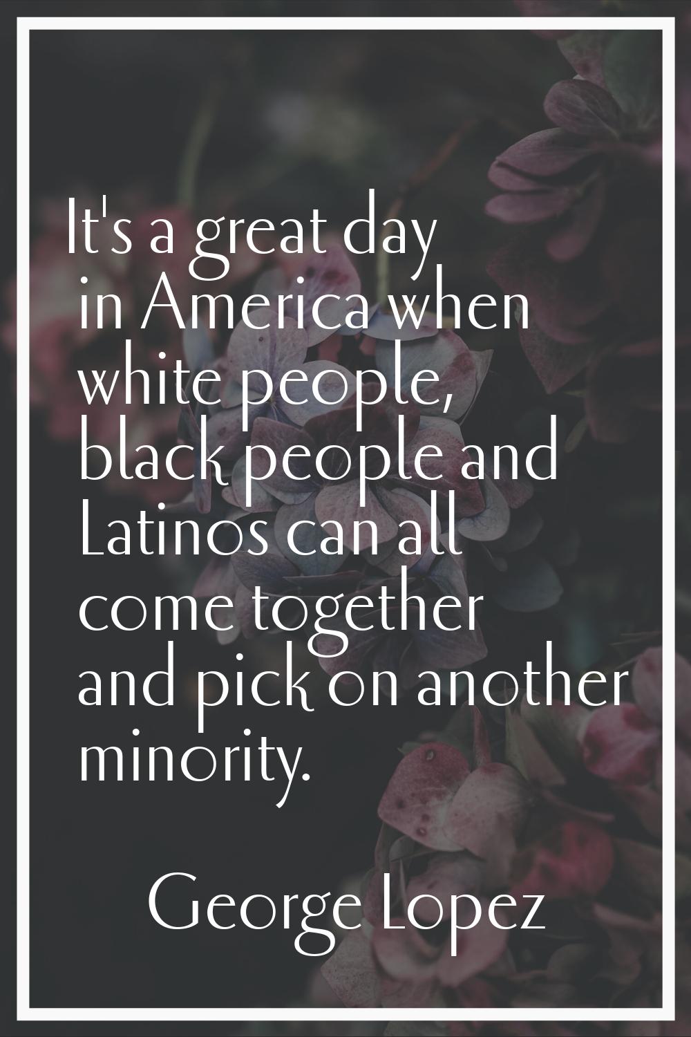 It's a great day in America when white people, black people and Latinos can all come together and p