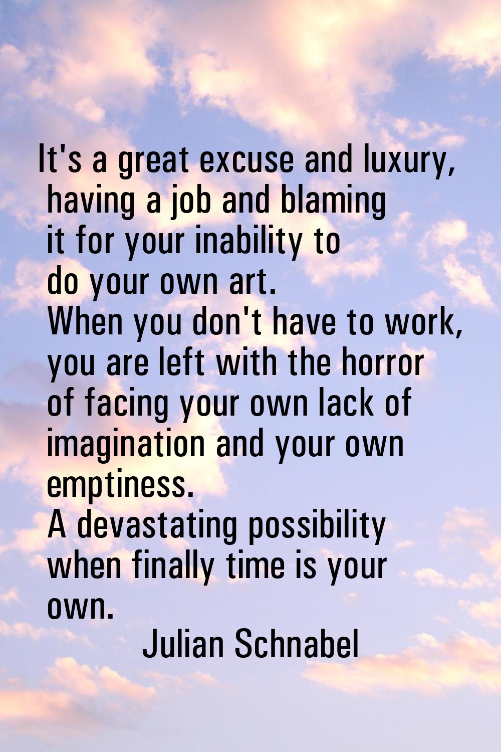 It's a great excuse and luxury, having a job and blaming it for your inability to do your own art. 