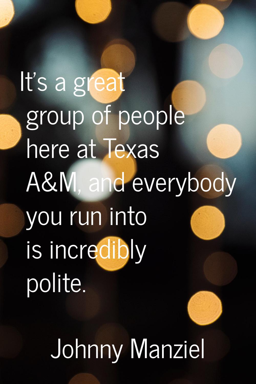 It's a great group of people here at Texas A&M, and everybody you run into is incredibly polite.