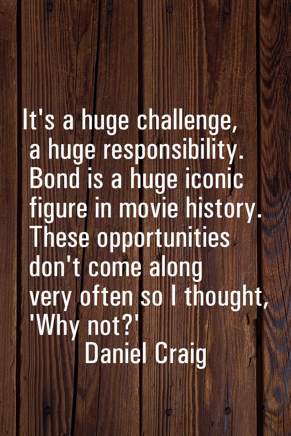 It's a huge challenge, a huge responsibility. Bond is a huge iconic figure in movie history. These 