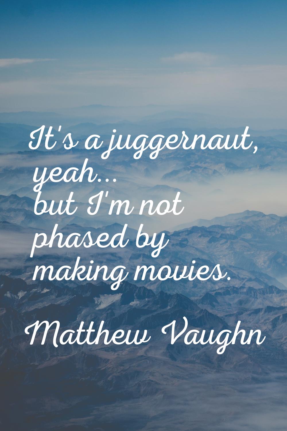 It's a juggernaut, yeah... but I'm not phased by making movies.