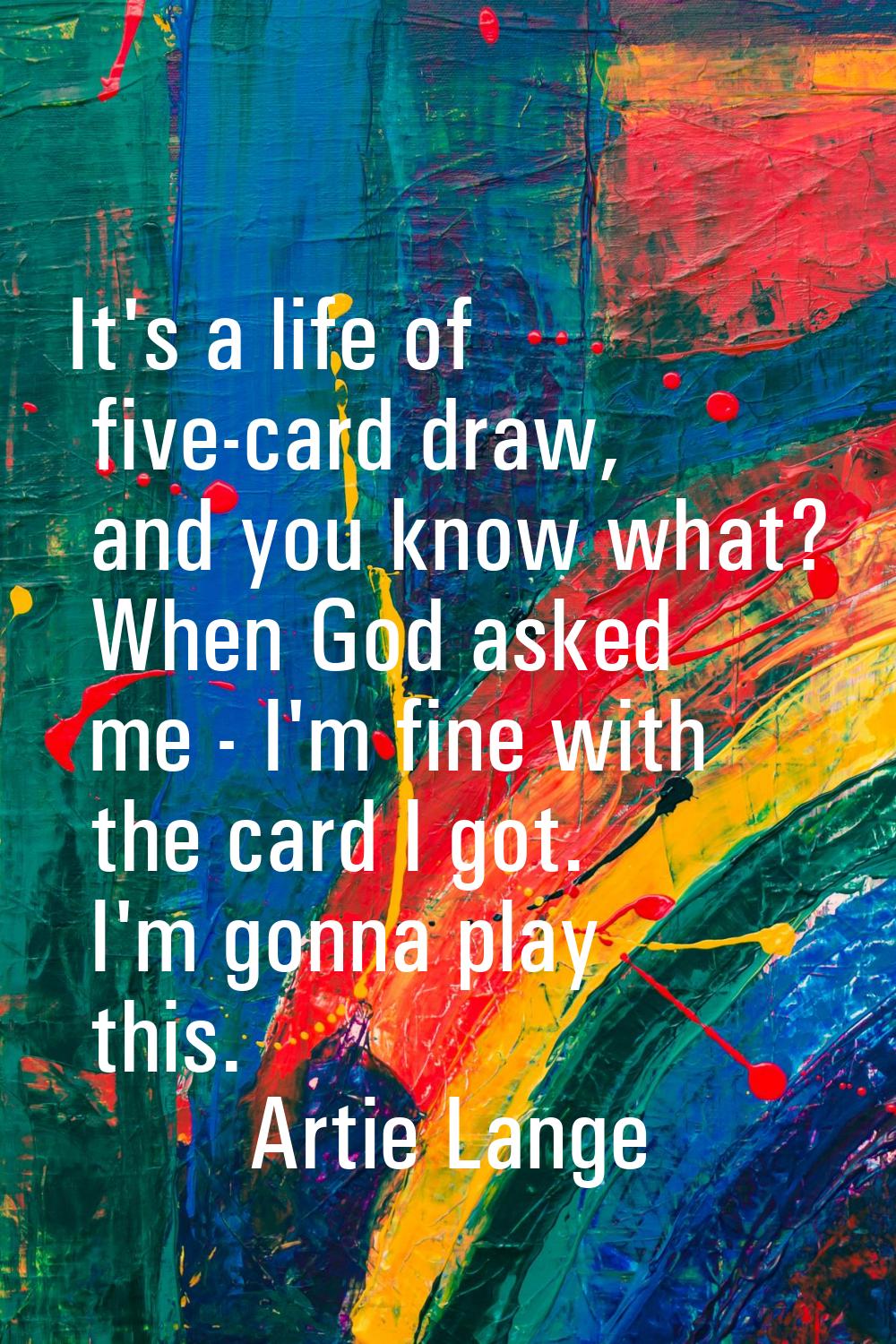 It's a life of five-card draw, and you know what? When God asked me - I'm fine with the card I got.