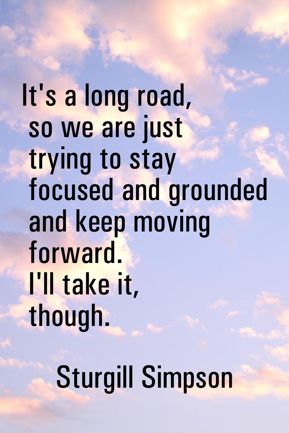 It's a long road, so we are just trying to stay focused and grounded and keep moving forward. I'll 