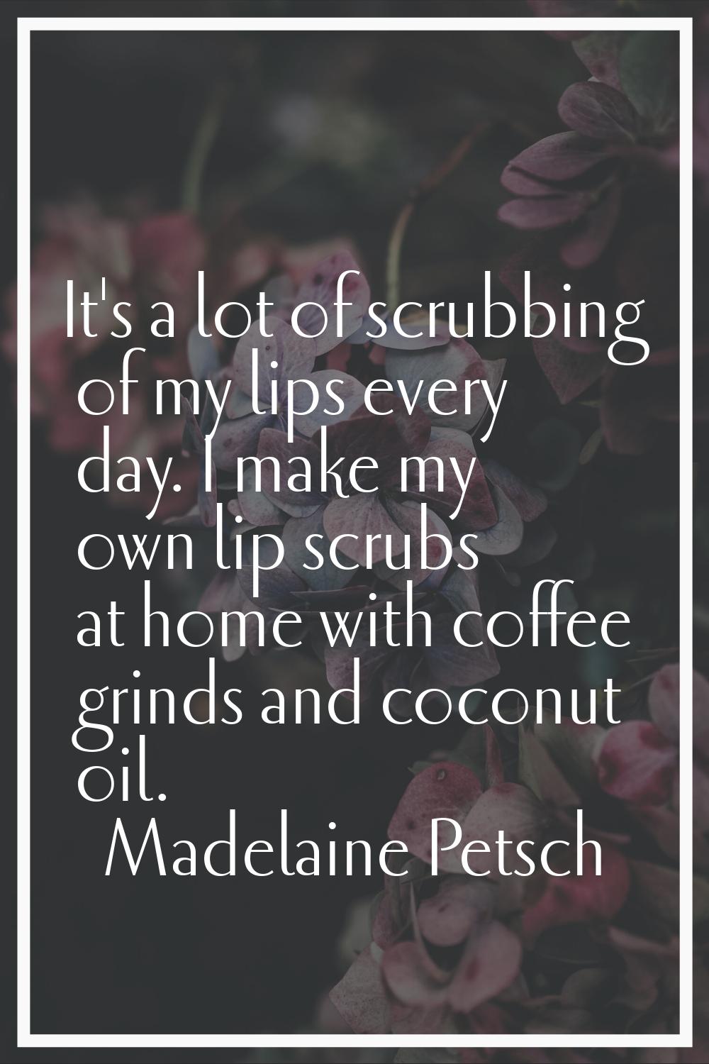 It's a lot of scrubbing of my lips every day. I make my own lip scrubs at home with coffee grinds a