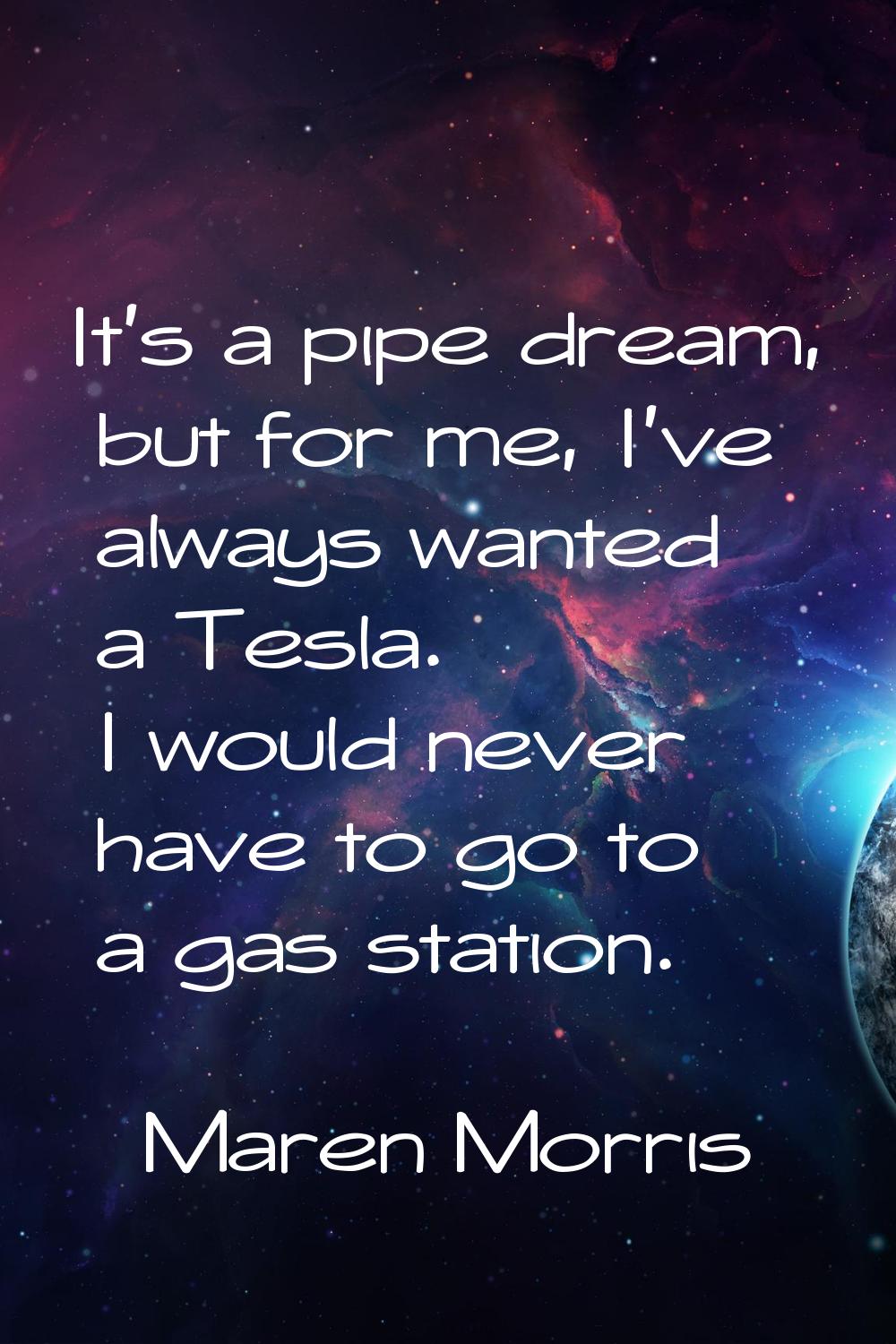 It's a pipe dream, but for me, I've always wanted a Tesla. I would never have to go to a gas statio