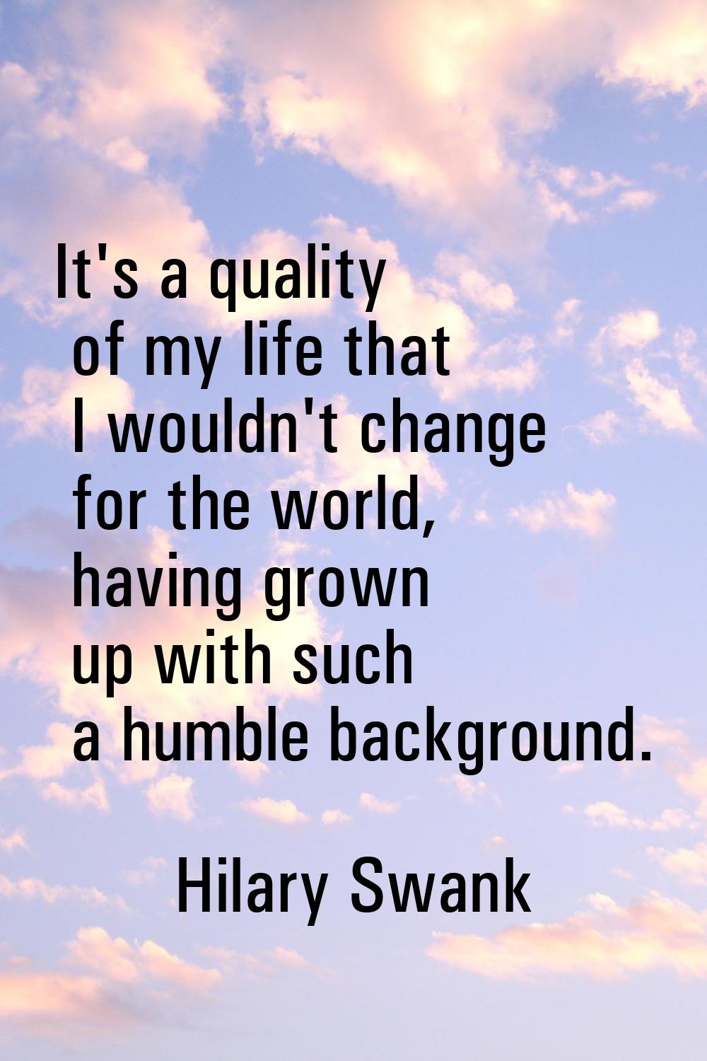 It's a quality of my life that I wouldn't change for the world, having grown up with such a humble 