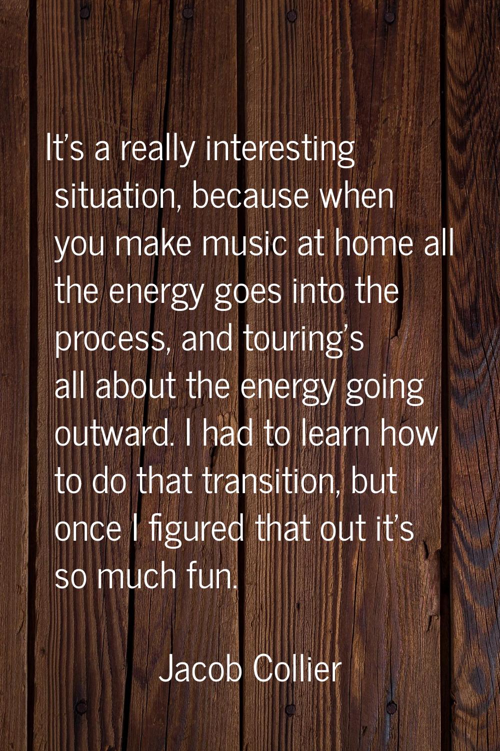 It's a really interesting situation, because when you make music at home all the energy goes into t