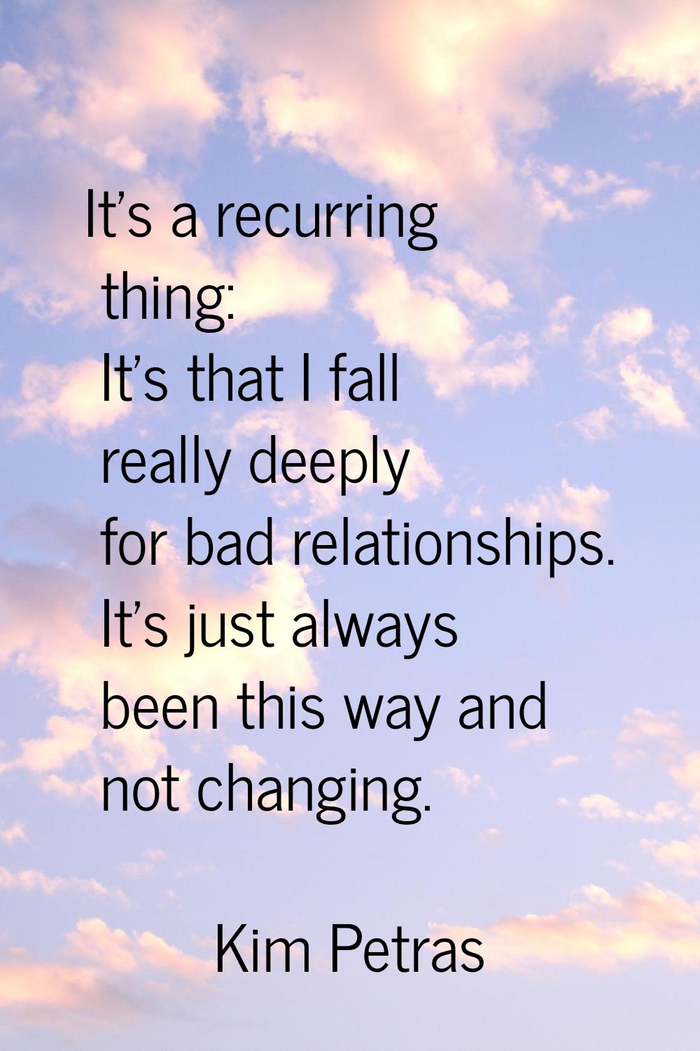It's a recurring thing: It's that I fall really deeply for bad relationships. It's just always been