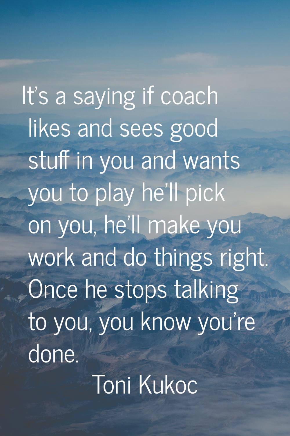 It's a saying if coach likes and sees good stuff in you and wants you to play he'll pick on you, he