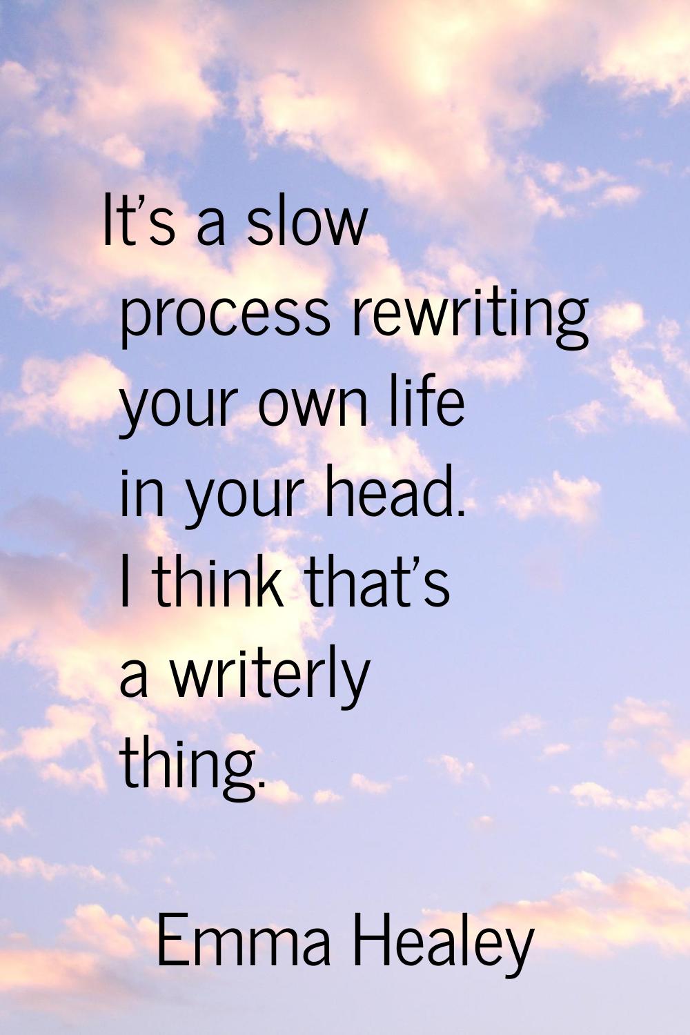 It's a slow process rewriting your own life in your head. I think that's a writerly thing.