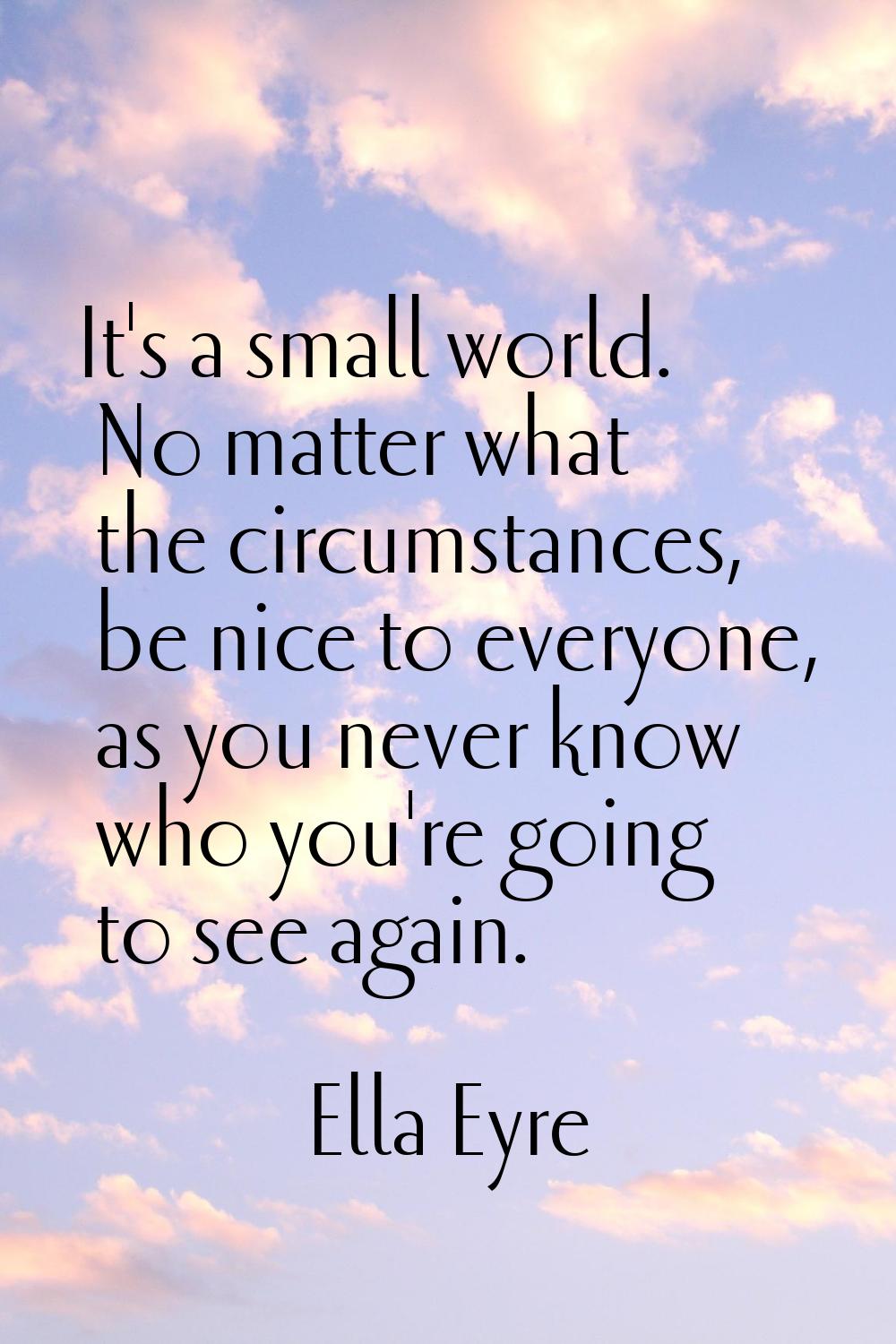 It's a small world. No matter what the circumstances, be nice to everyone, as you never know who yo