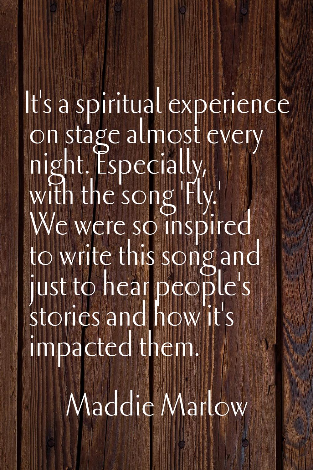 It's a spiritual experience on stage almost every night. Especially, with the song 'Fly.' We were s
