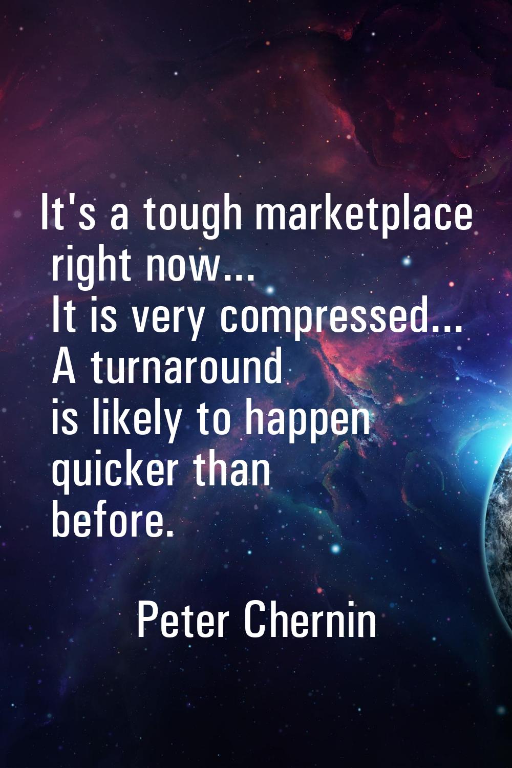 It's a tough marketplace right now... It is very compressed... A turnaround is likely to happen qui
