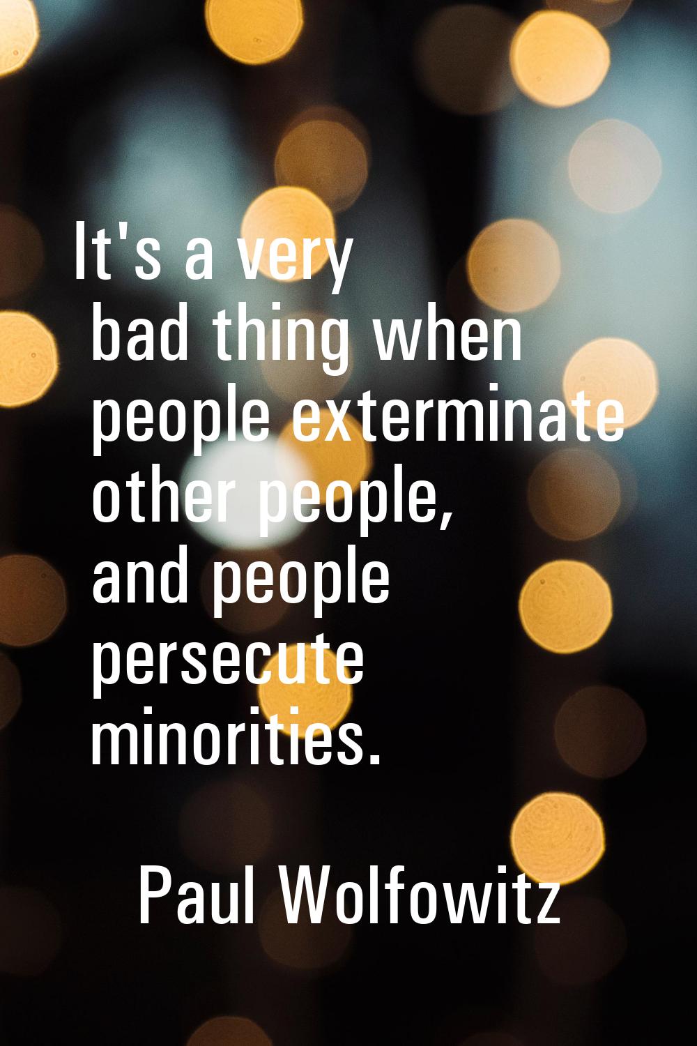 It's a very bad thing when people exterminate other people, and people persecute minorities.