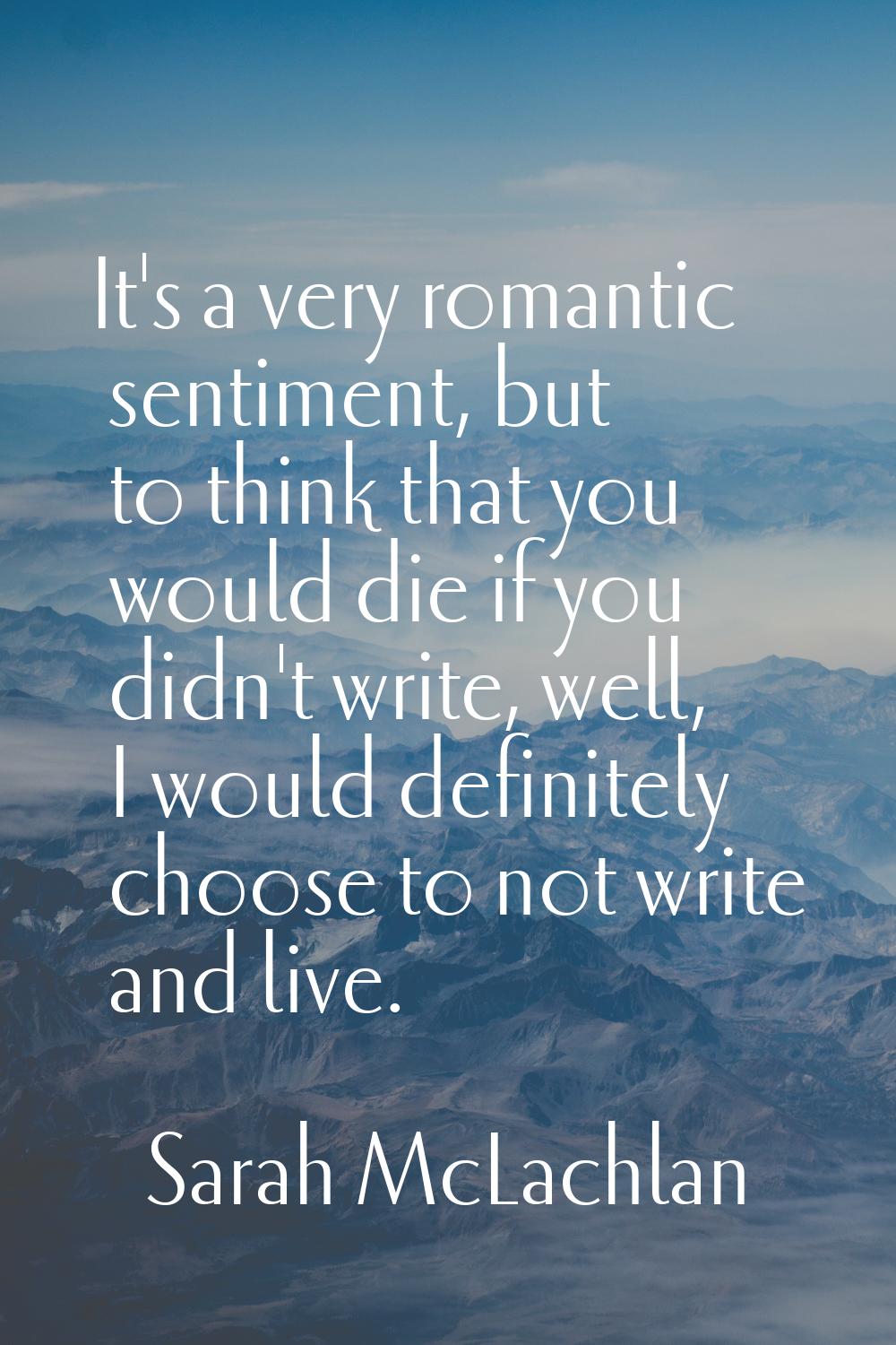 It's a very romantic sentiment, but to think that you would die if you didn't write, well, I would 