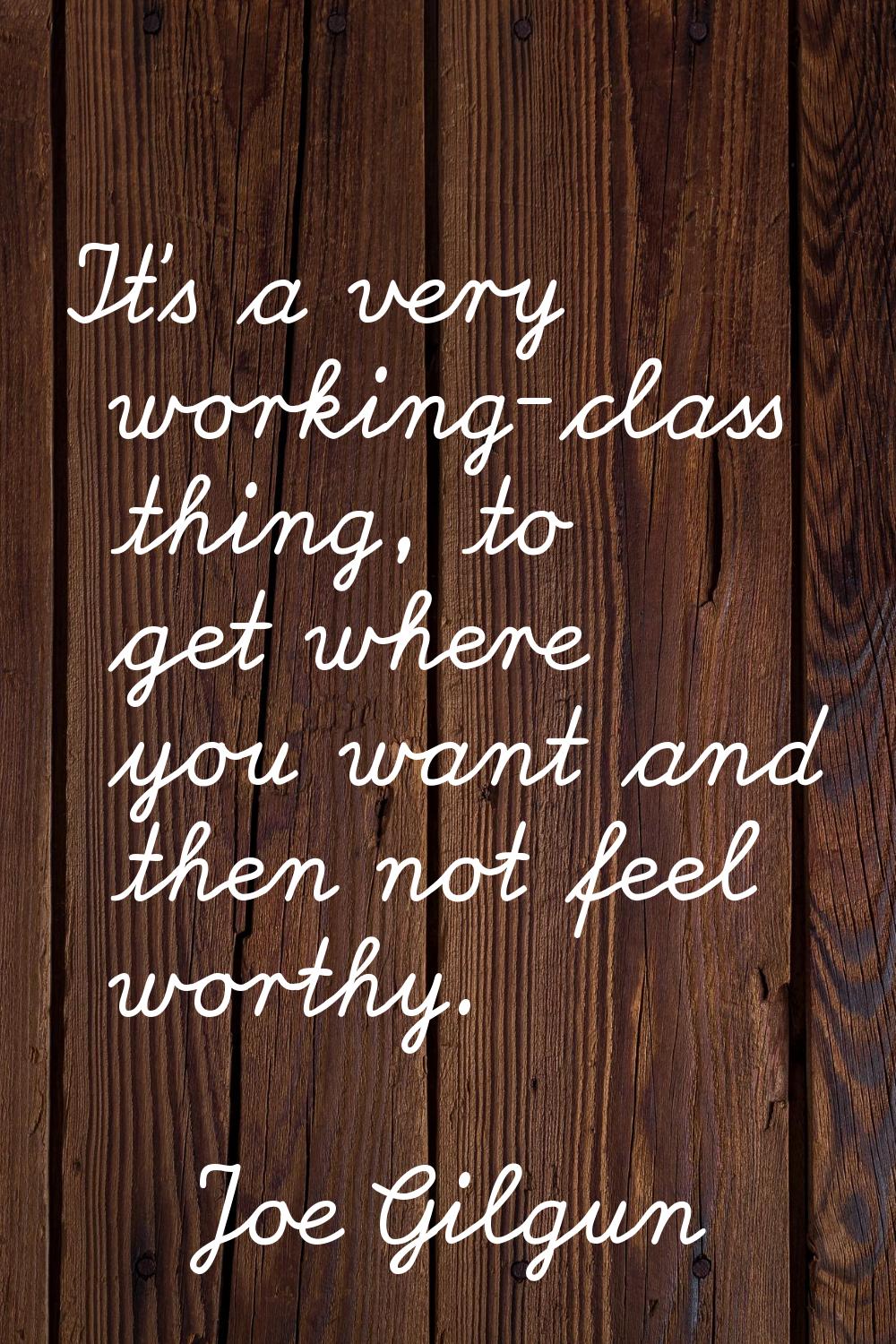 It's a very working-class thing, to get where you want and then not feel worthy.