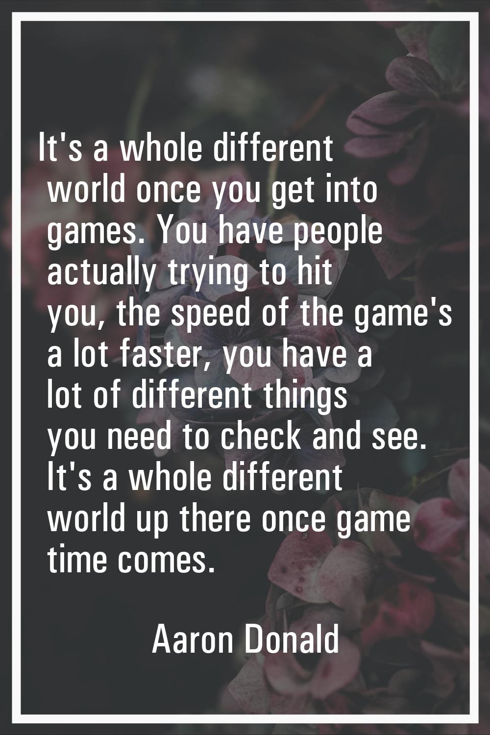 It's a whole different world once you get into games. You have people actually trying to hit you, t