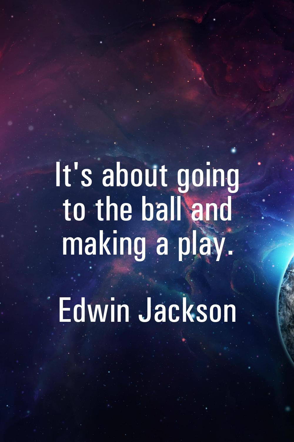 It's about going to the ball and making a play.