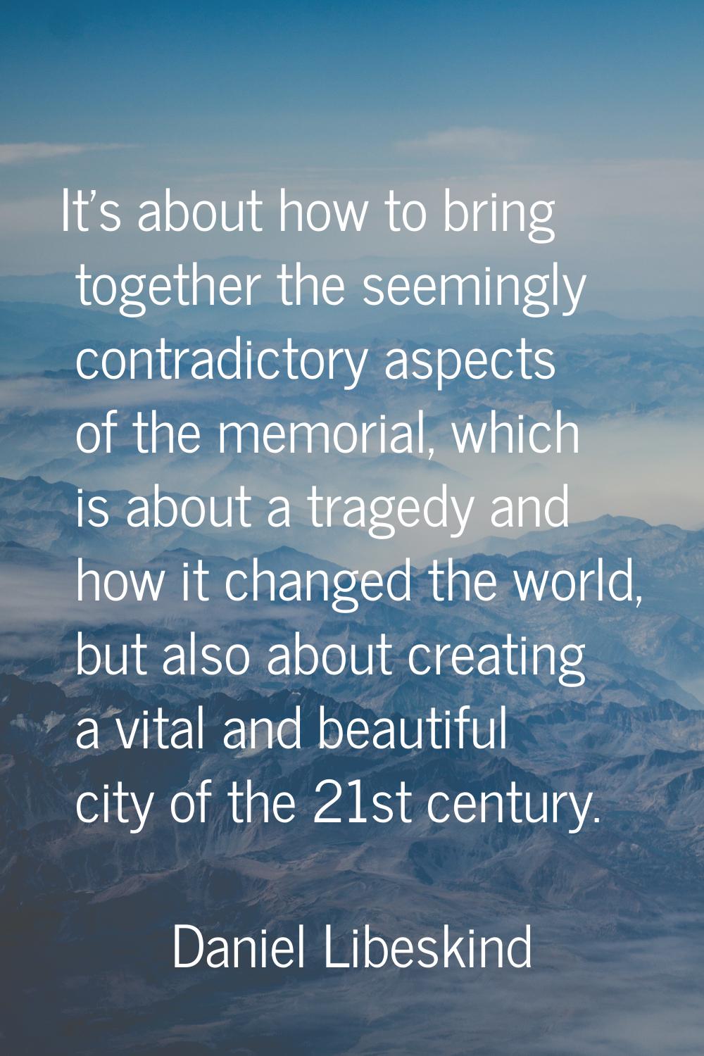 It's about how to bring together the seemingly contradictory aspects of the memorial, which is abou