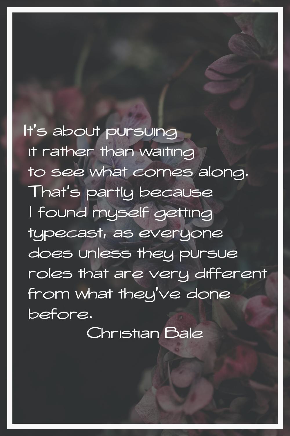 It's about pursuing it rather than waiting to see what comes along. That's partly because I found m