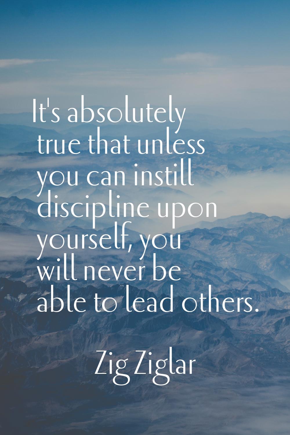 It's absolutely true that unless you can instill discipline upon yourself, you will never be able t