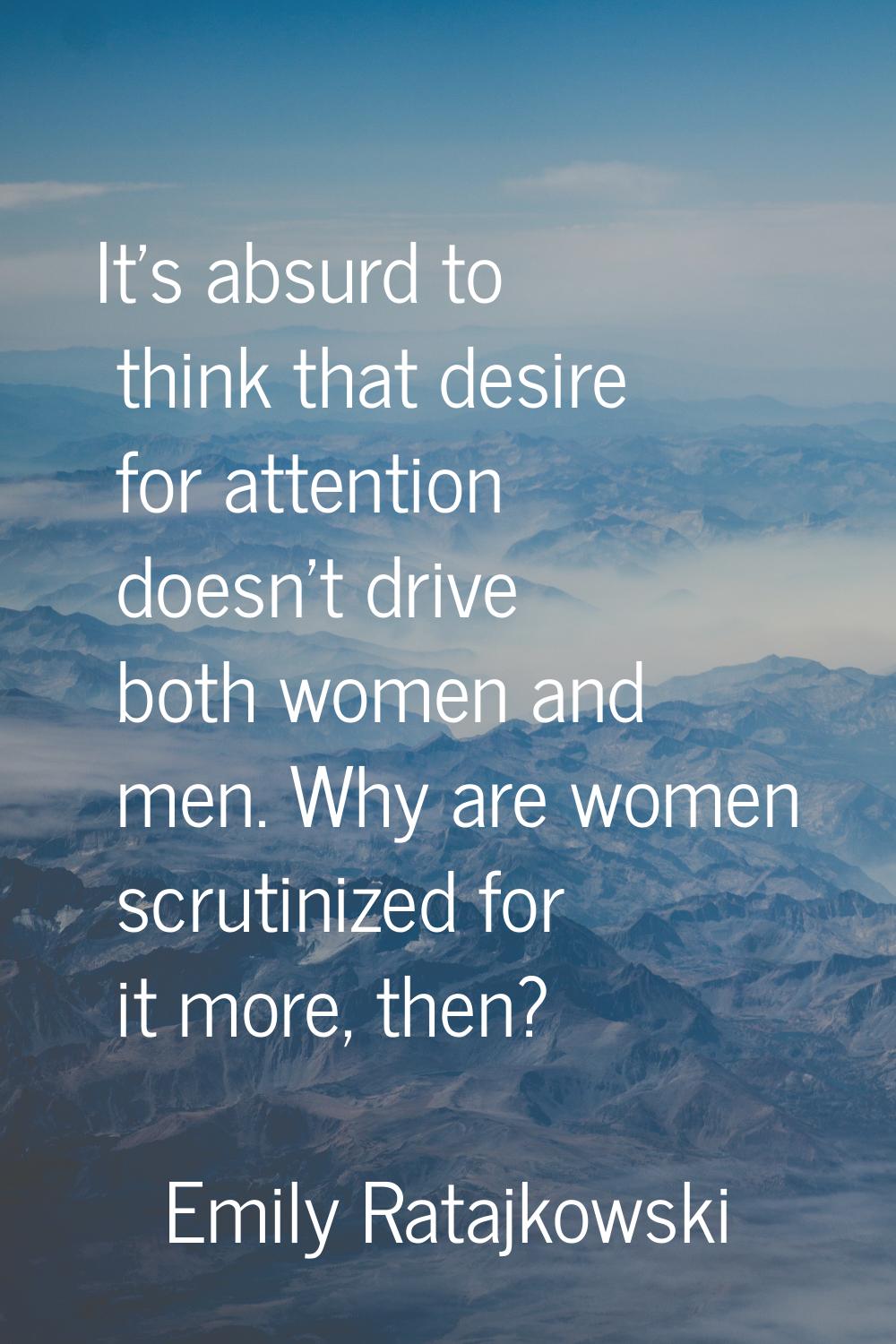 It's absurd to think that desire for attention doesn't drive both women and men. Why are women scru