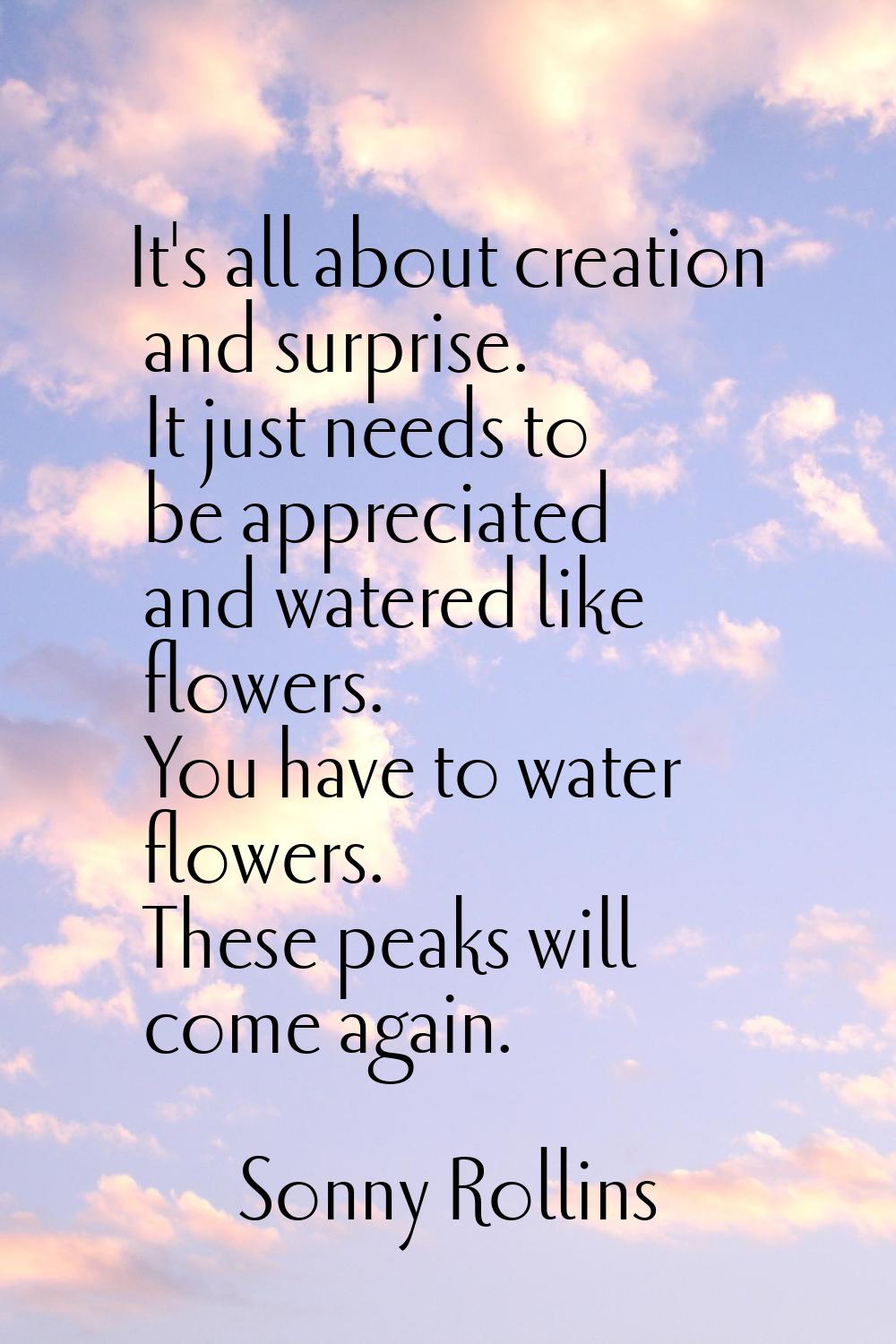 It's all about creation and surprise. It just needs to be appreciated and watered like flowers. You