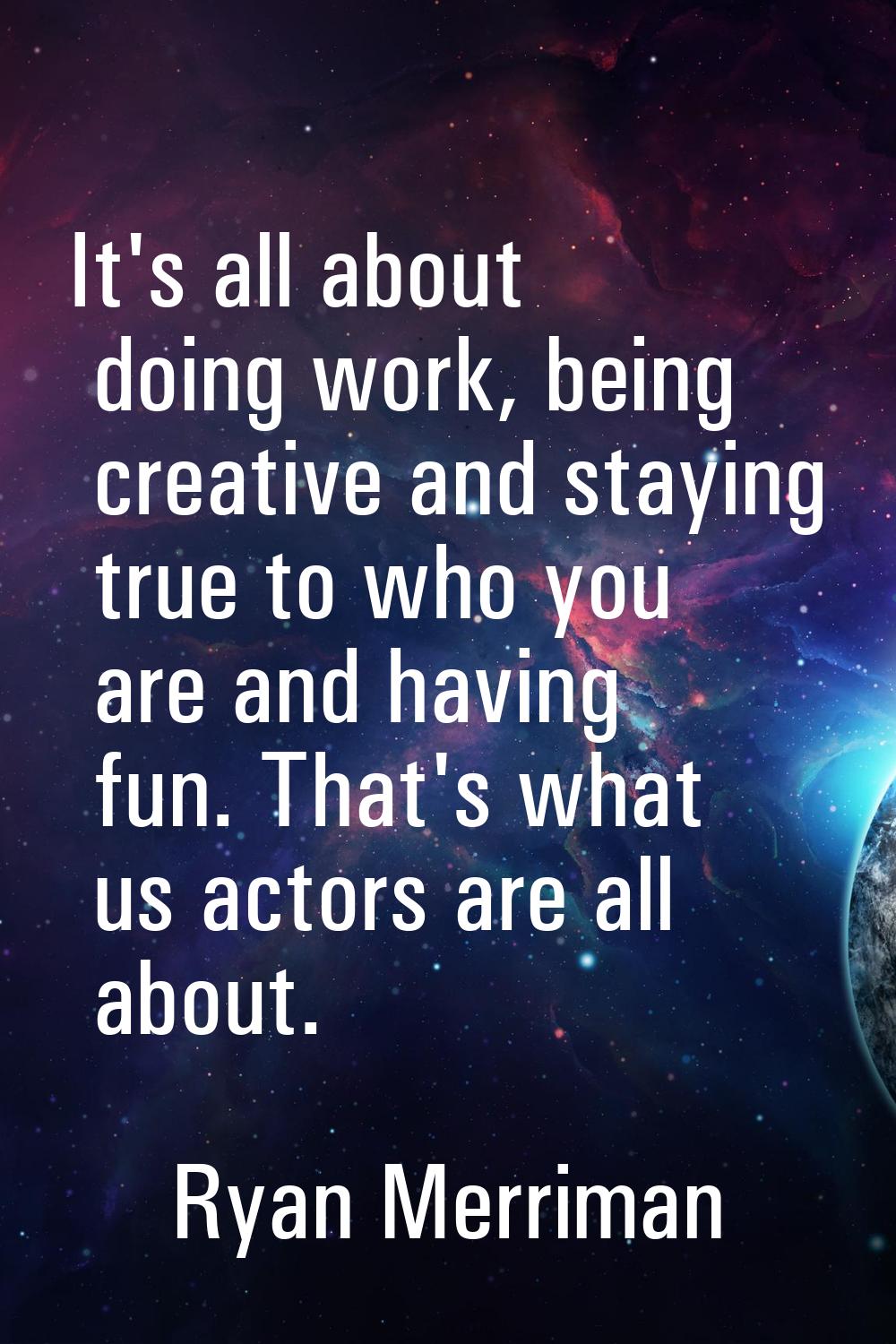 It's all about doing work, being creative and staying true to who you are and having fun. That's wh