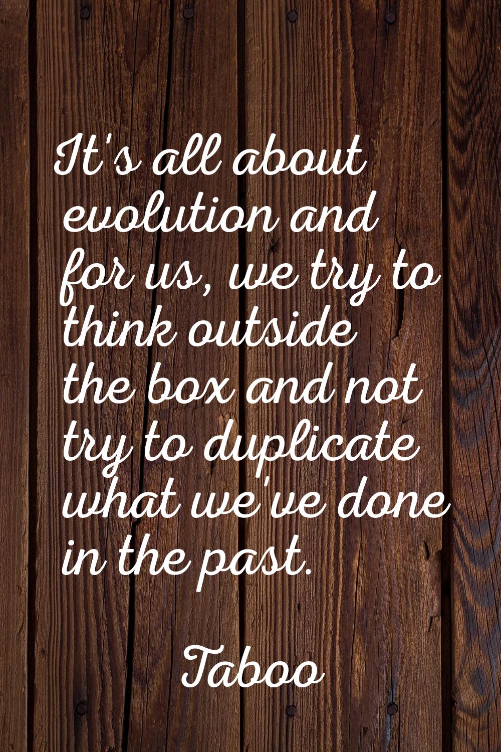 It's all about evolution and for us, we try to think outside the box and not try to duplicate what 