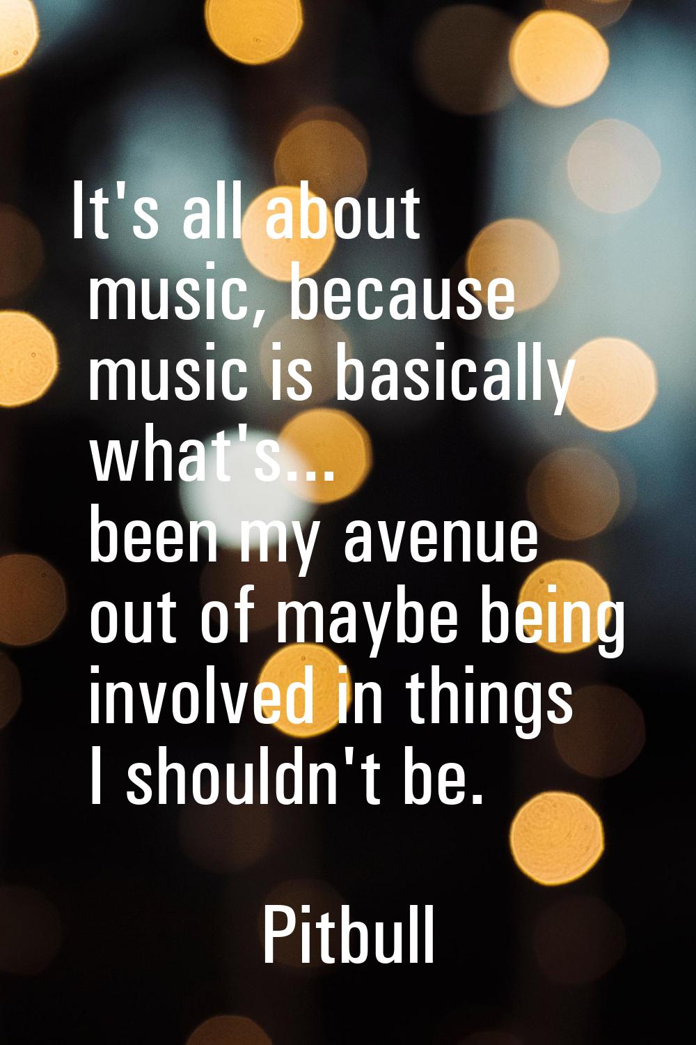 It's all about music, because music is basically what's... been my avenue out of maybe being involv