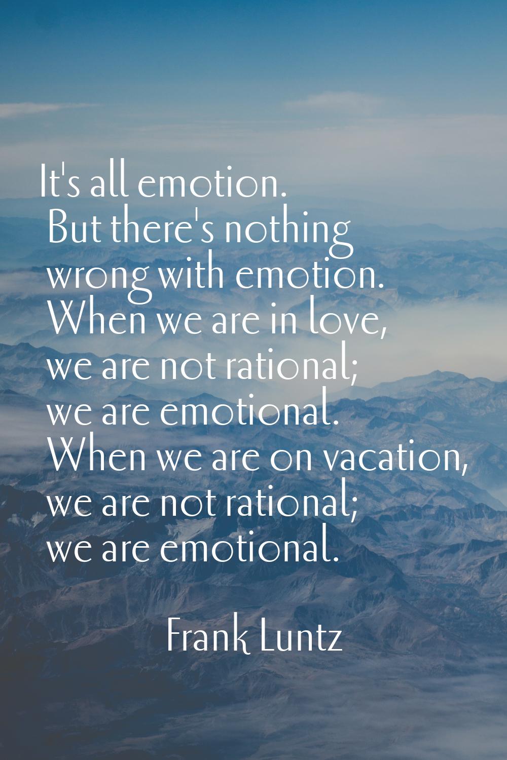 It's all emotion. But there's nothing wrong with emotion. When we are in love, we are not rational;