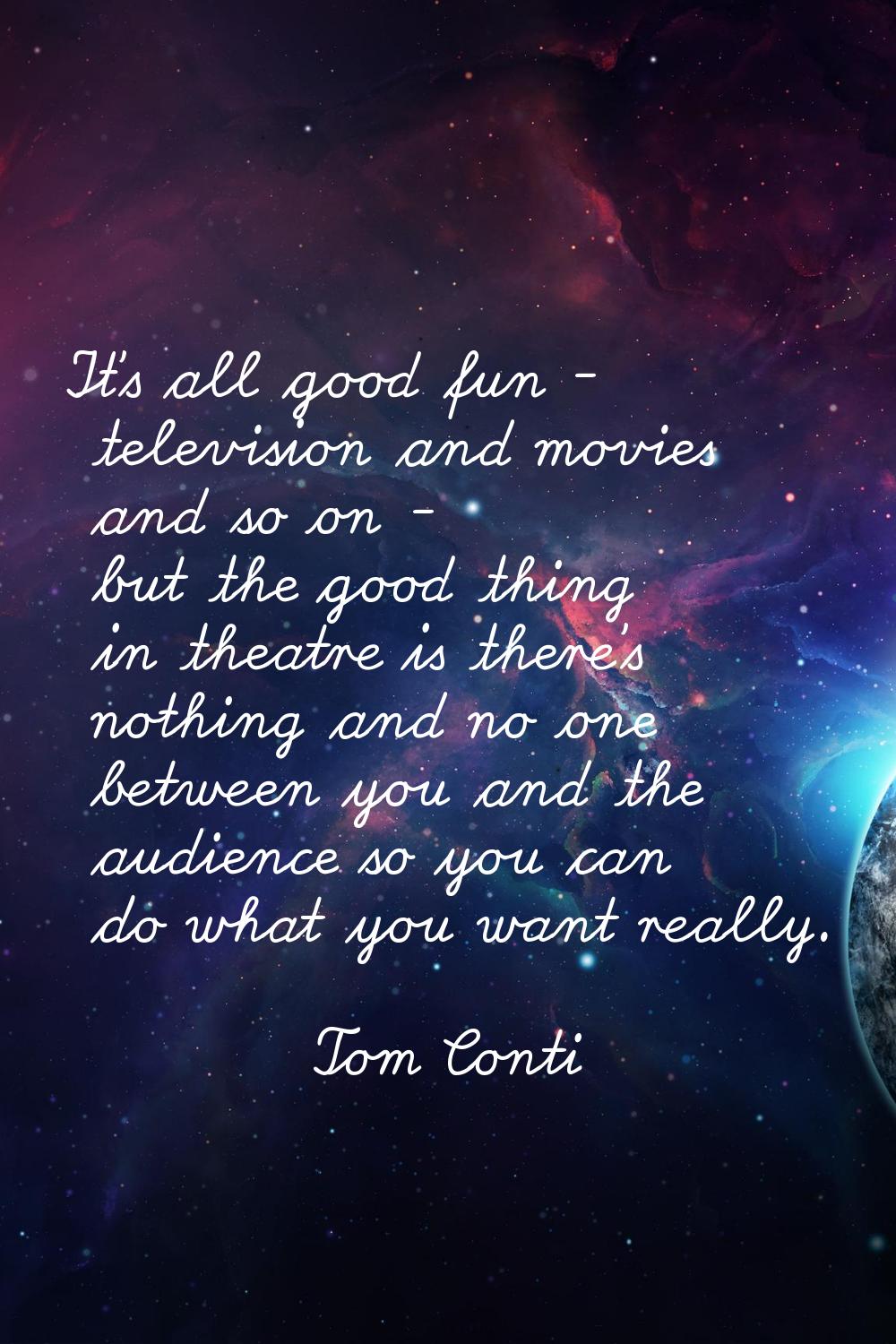 It's all good fun - television and movies and so on - but the good thing in theatre is there's noth