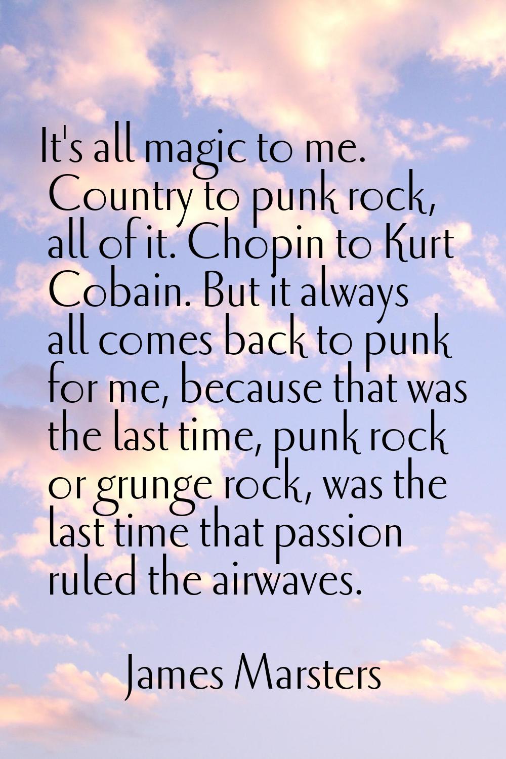 It's all magic to me. Country to punk rock, all of it. Chopin to Kurt Cobain. But it always all com