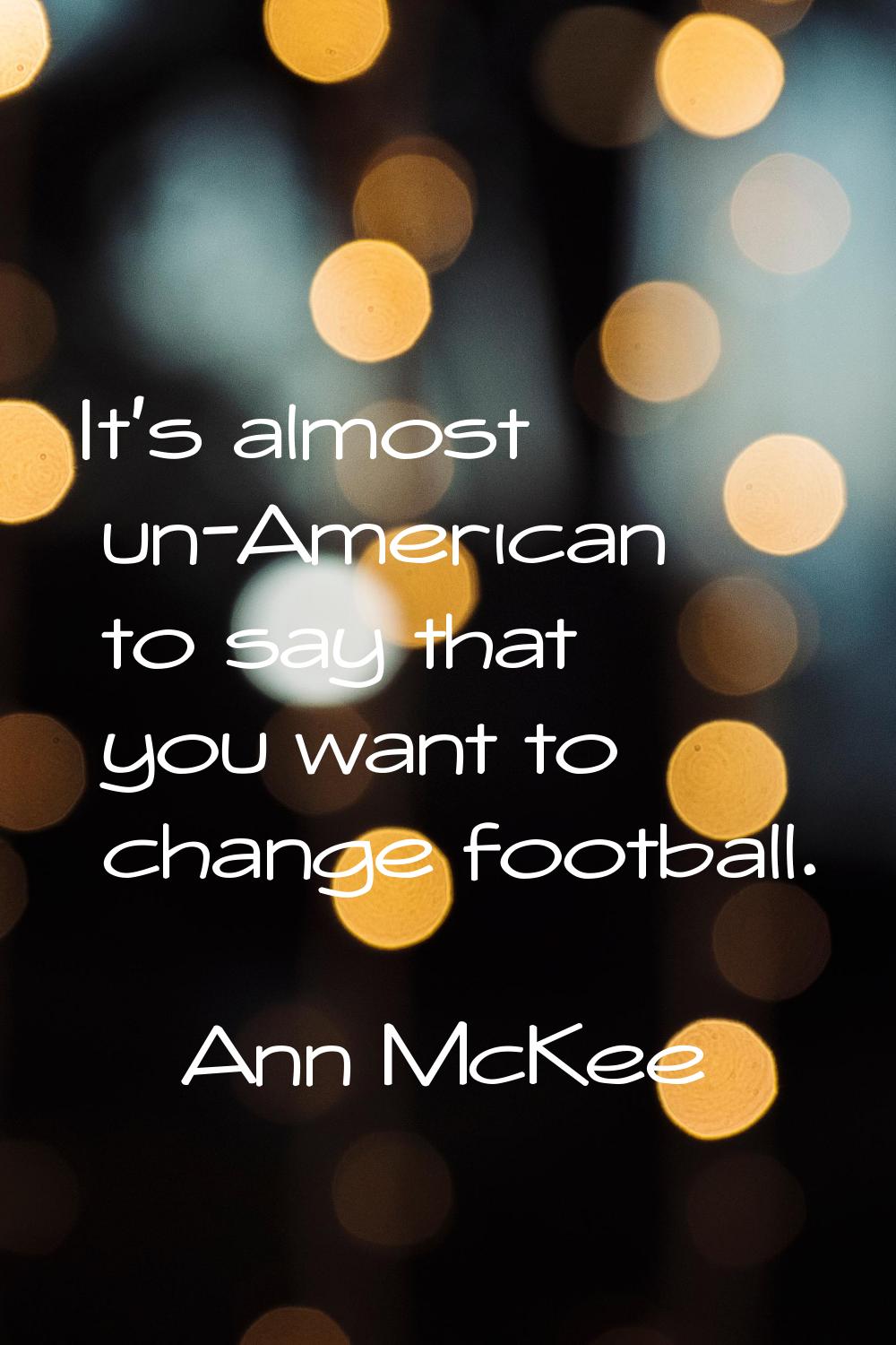 It's almost un-American to say that you want to change football.
