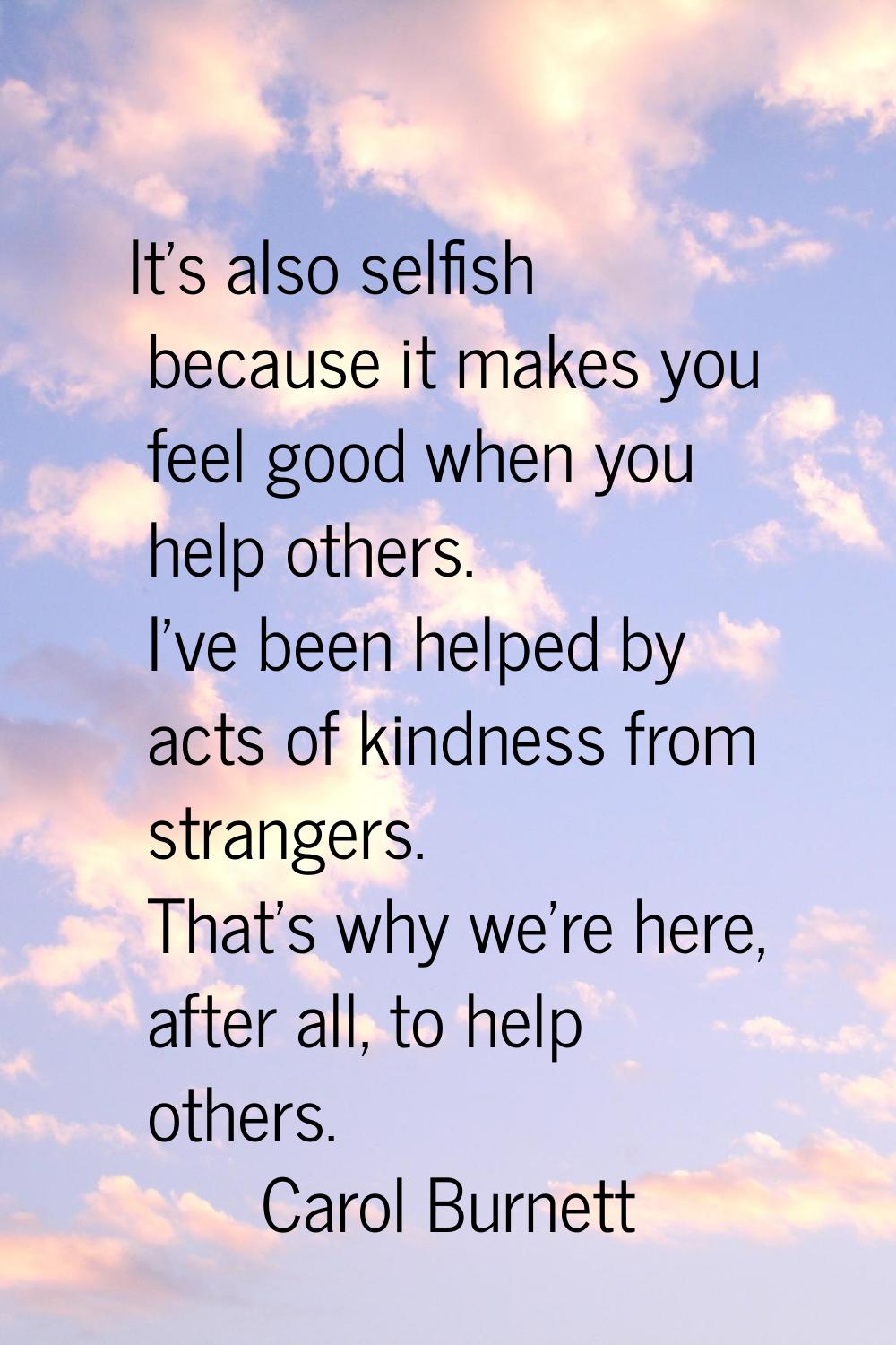 It's also selfish because it makes you feel good when you help others. I've been helped by acts of 