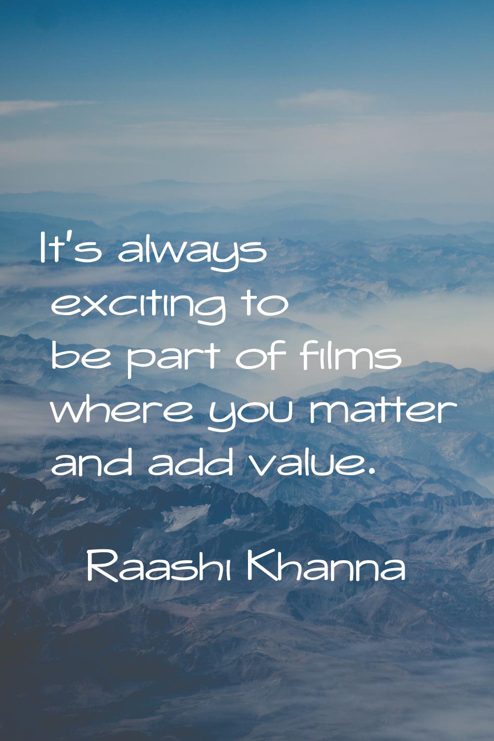 It's always exciting to be part of films where you matter and add value.