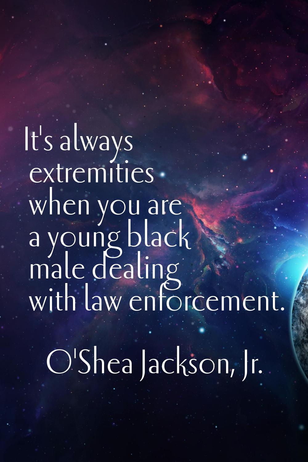 It's always extremities when you are a young black male dealing with law enforcement.