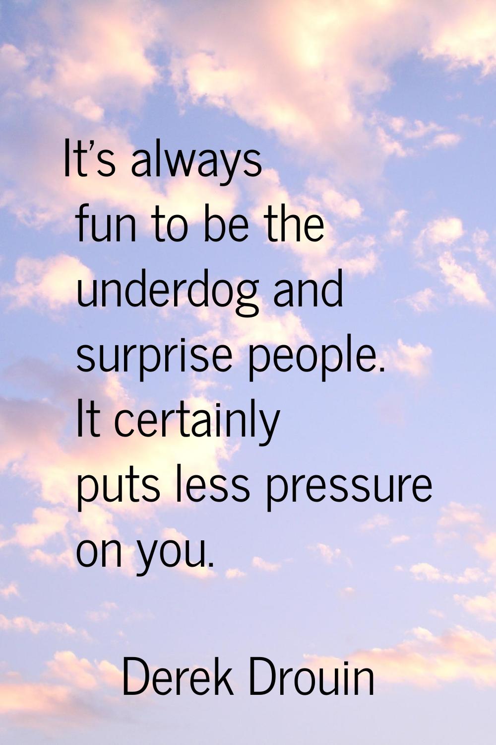 It's always fun to be the underdog and surprise people. It certainly puts less pressure on you.