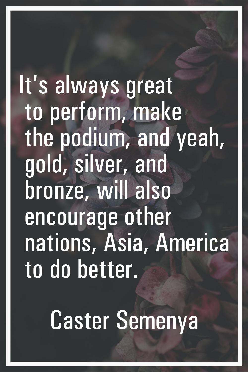 It's always great to perform, make the podium, and yeah, gold, silver, and bronze, will also encour