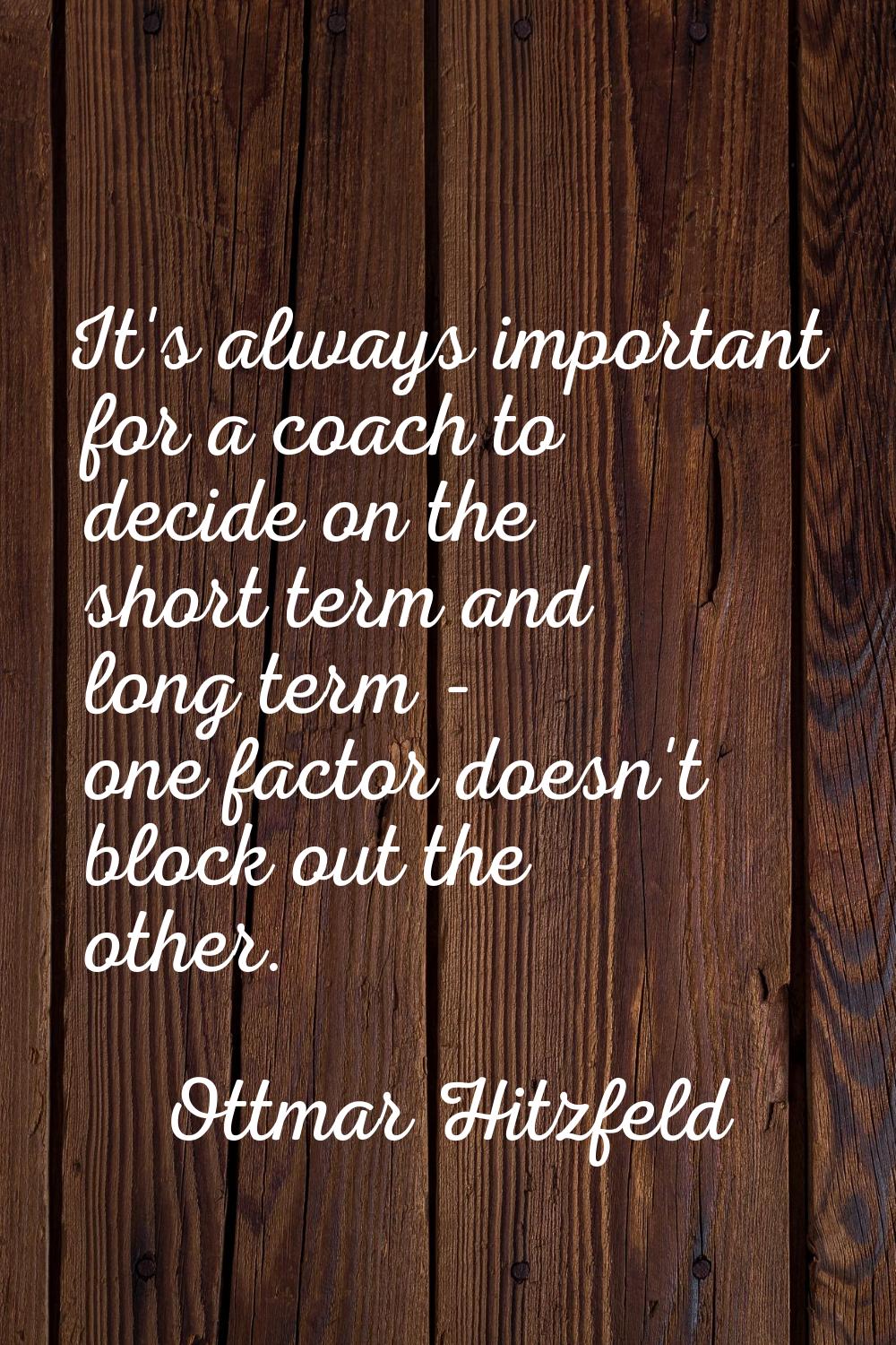 It's always important for a coach to decide on the short term and long term - one factor doesn't bl