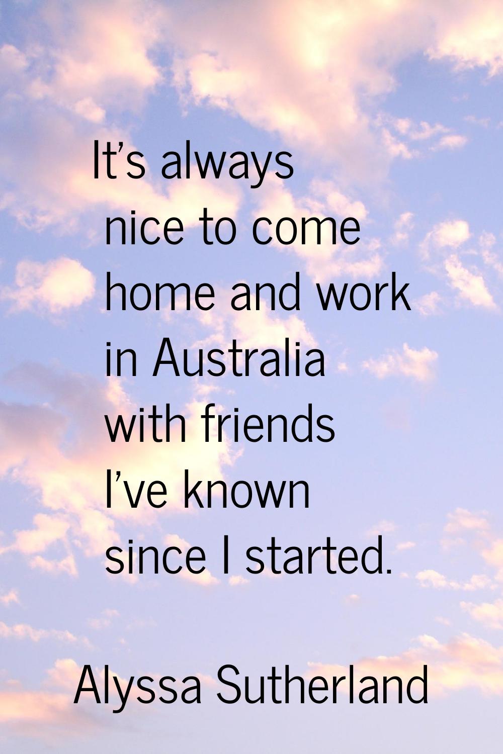 It's always nice to come home and work in Australia with friends I've known since I started.